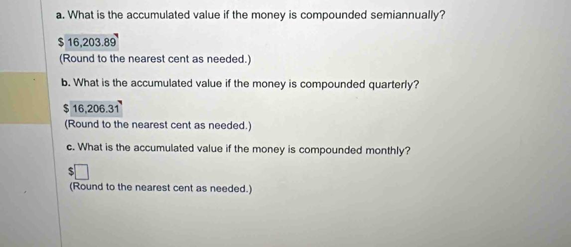 What is the accumulated value if the money is compounded semiannually?
$ 16,203.89
(Round to the nearest cent as needed.)
b. What is the accumulated value if the money is compounded quarterly?
$ 16,206.31
(Round to the nearest cent as needed.)
c. What is the accumulated value if the money is compounded monthly?
$
(Round to the nearest cent as needed.)