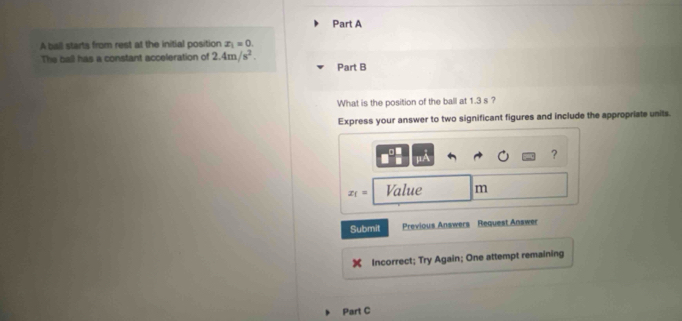 A ball starts from rest at the initial position x_1=0. 
The ball has a constant acceleration of 2.4m/s^2. 
Part B 
What is the position of the ball at 1.3 s ? 
Express your answer to two significant figures and include the appropriate units. 
?
x_1= Value m
Submit Previous Answers Request Answer 
Incorrect; Try Again; One attempt remaining 
Part C