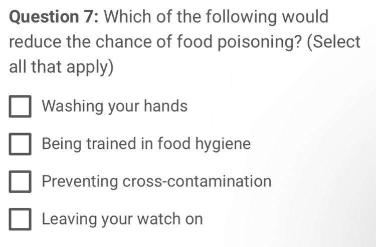 Which of the following would
reduce the chance of food poisoning? (Select
all that apply)
Washing your hands
Being trained in food hygiene
Preventing cross-contamination
Leaving your watch on