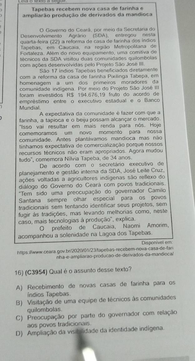 Lela o fexto a seguir
Tapebas recebem nova casa de farinha e
ampliarão produção de derivados da mandioca
O Governo do Ceará, por meio da Secretaria do
Desenvolvimento Agrário (SDA), entregou nesta
quarta-feira (22) a reforma de casa de farinha dos índios
Tapebas, em Caucaia, na região Metropolitana de
Fortaleza. Além do novo equipamento, uma comitiva de
técnicos da SDA visitou duas comunidades quilombolas
com ações desenvolvidas pelo Projeto São José III.
São 17 índios Tapebas beneficiados diretamente
com a reforma da casa de farinha Pixilinga Tabepa, em
homenagem a um dos primeiros moradores da
comunidade indígena. Por meio do Projeto São José III
foram investidos R$ 194.676,19 fruto do acordo de
empréstimo entre o executivo estadual e o Banco
Mundial.
A expectativa da comunidade é fazer com que a
farinha, a tapioca e o beiju possam alcançar o mercado.
"Isso vai resultar em mais renda para nós. Hoje
comemoramos um novo momento para nossa
comunidade. Antes plantávamos mandioca mas não
tínhamos expectativa de comercialização porque nossos
recursos técnicos não eram apropriados. Agora mudou
tudo", comemora Nílvia Tapeba, de 34 anos.
De acordo com o secretário executivo de
planejamento e gestão interna da SDA, José Leile Cruz,
ações voltadas a agricultores indígenas são reflexo do
diálogo do Governo do Ceará com povos tradicionais.
"Tem sido uma preocupação do governador Camilo
Santana sempre olhar especial para os povos
tradicionais sem tentando identificar seus projetos, sem
fugir às tradições, mas levando melhorias como, neste
caso, mais tecnologias à produção", explica.
O prefeito de Caucaia, Naomi Amorim,
acompanhou a solenidade na Lagoa dos Tapebas.
Disponivel em:
https://www.ceara.gov.br/2020/01/23/tapebas-recebem-nova-casa-de-fan
nha-e-ampliarão-producao-de-derivados-da-mandioca/
16) (C3954) Qualéo assunto desse texto?
A) Recebimento de novas casas de farinha para os
índios Tapebas.
B) Visitação de uma equipe de técnicos às comunidades
quilombolas.
C) Preocupação por parte do governador com relação
aos povos tradicionais.
D) Ampliação da visibilidade da identidade indígena.