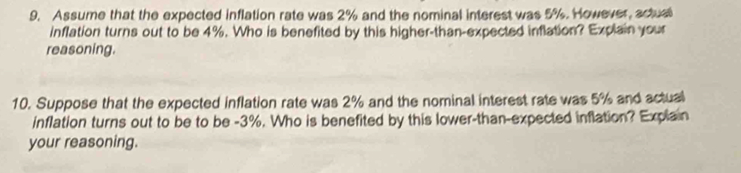 Assume that the expected inflation rate was 2% and the nominal interest was 5%. However, actual 
inflation turns out to be 4%. Who is benefited by this higher-than-expected inflation? Explain your 
reasoning. 
10. Suppose that the expected inflation rate was 2% and the nominal interest rate was 5% and actual 
inflation turns out to be to be -3%. Who is benefited by this lower-than-expected inflation? Explain 
your reasoning.