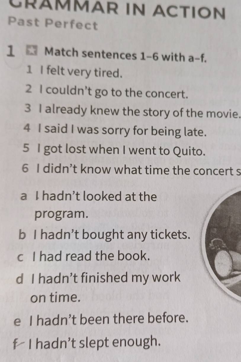 CRÄMMAR IN ACTION
Past Perfect
1 * Match sentences 1-6 with a-f.
1 I felt very tired.
2 I couldn’t go to the concert.
3 I already knew the story of the movie.
4 I said I was sorry for being late.
5 I got lost when I went to Quito.
6 I didn’t know what time the concert s
a I hadn’t looked at the
program.
b I hadn’t bought any tickets.
c I had read the book.
d I hadn’t finished my work
on time.
e I hadn’t been there before.
f I hadn’t slept enough.