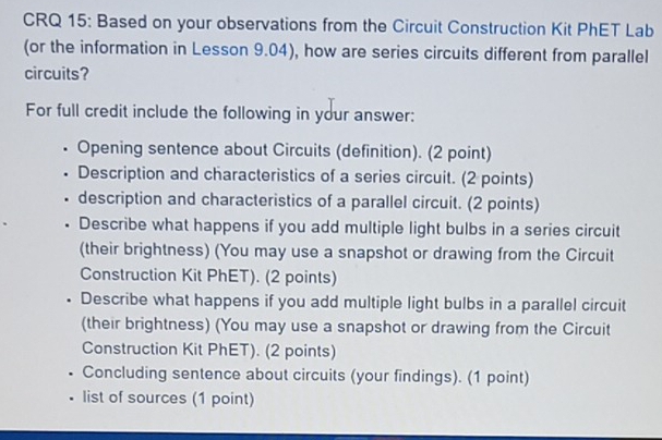 CRQ 15: Based on your observations from the Circuit Construction Kit PhET Lab 
(or the information in Lesson 9.04), how are series circuits different from parallel 
circuits? 
For full credit include the following in your answer: 
Opening sentence about Circuits (definition). (2 point) 
Description and characteristics of a series circuit. (2 points) 
. description and characteristics of a parallel circuit. (2 points) 
Describe what happens if you add multiple light bulbs in a series circuit 
(their brightness) (You may use a snapshot or drawing from the Circuit 
Construction Kit PhET). (2 points) 
• Describe what happens if you add multiple light bulbs in a parallel circuit 
(their brightness) (You may use a snapshot or drawing from the Circuit 
Construction Kit PhET). (2 points) 
Concluding sentence about circuits (your findings). (1 point) 
. list of sources (1 point)