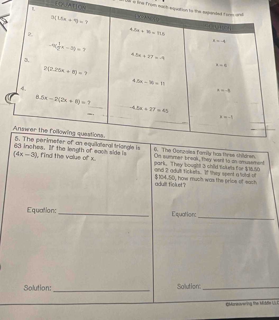 a line from each eq
EQUATION
family has three children.
side is On summer break, they went to an amusement
(4x-3) , find the value of x. park. They bought 3 child tickets for $18.50
and 2 adult tickets. If they spent a total of
$104.50, how much was the price of each
adult ticket?
Equation:_ Equation:
_
Solution: _Solution:_
OManeuvering the Middle LLC