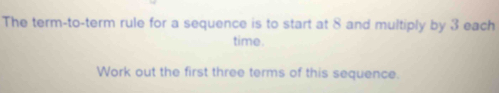 The term-to-term rule for a sequence is to start at 8 and multiply by 3 each 
time. 
Work out the first three terms of this sequence.