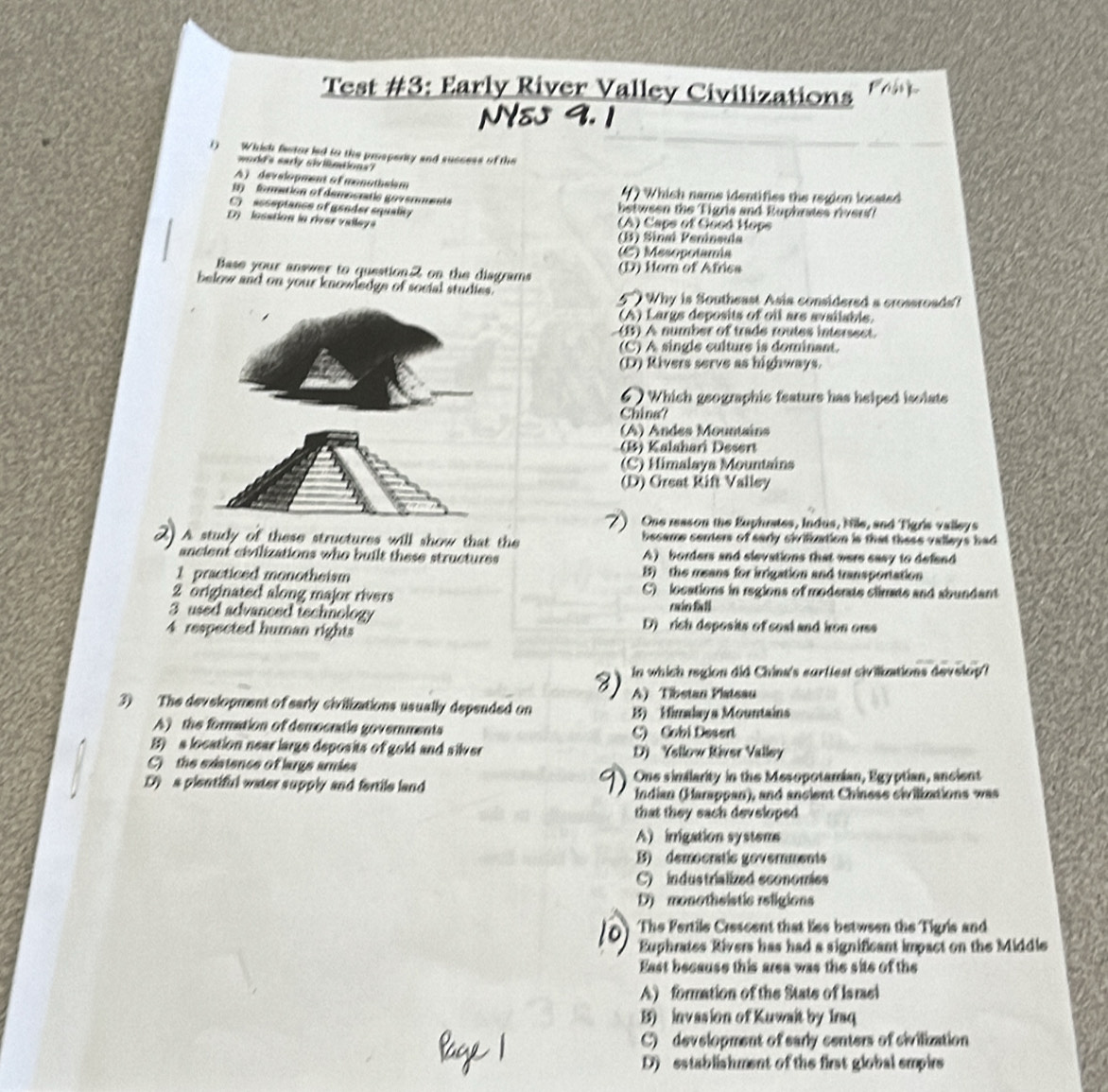 Test #3: Early River Valley Civilizations
a  
() Which festor ied to the prosperity and success of the
word's eadly shilntions?
A) development of monothsism
(  foration of démosratic govenent  Which name identifies the region located

C)  asseptance of gender squality  between the Tigris and Euphrates rver
D  lesstion la river valley (A) Caps of Good Hops
(B) Sinaí Península
(C) Mesopotamia
Base your answer to questionZ on the diagrams (D) Horn of Africa
below and on your knowledge of social studies.
5  Why is Southeast Asia considered a crossroads?
(A) Largs deposits of oil are available.
(B) A number of trade routes intersect.
(C) A single culture is dominant.
(D) Rivers serve as highways.
Which geographic feature has helped isolate
China?
(A) Andes Mountains
(B) Kalahari Desert
(C) Mimalaya Mountains
(D) Oreat Rift Valley
One reason the Euphrates, Indus, Nile, and Tigris valleys
A study of these structures will show that the became centers of early sivilization is that these valleys had 
ancient civilizations who built these structures A) borders and slevations that were sasy to defend 
1 practiced monotheism 1) the means for irrigation and transportation
2 originated along major rivers C) locations in regions of moderate climate and abundant
caio fall
3 used advanced tschnology D)  rich deposits of cost and iron ors
4 respected human rights
In which region did Chinn's sarffest siviliations develop?
A) Tibstan Platsau
3) The development of early civilizations usually depended on B) Himalaya Mountains
A) the formation of democratie governments
C) Cobi Desert
B) a location near large deposits of gold and silver D) Ysllow River Valley
C)  the existence of large aries
D a plentiful water supply and fortile land One similarity in the Mesopotamian, Egyptian, ancient
Indian (Harappan), and ancient Chinese civilinations was
that they sach developed
A) irrigation system
B) democratic governments
C) industrialized sconomies
D monothsistic religions
The Fertile Crescent that lies between the Tigris and
Ephrates Rivers has had a significant impact on the Middle
East because this area was the site of the
A) formation of the State of Israsl
B) invasion of Kuwait by Iraq
C) development of early centers of civilization
D) establishment of the first global empirs