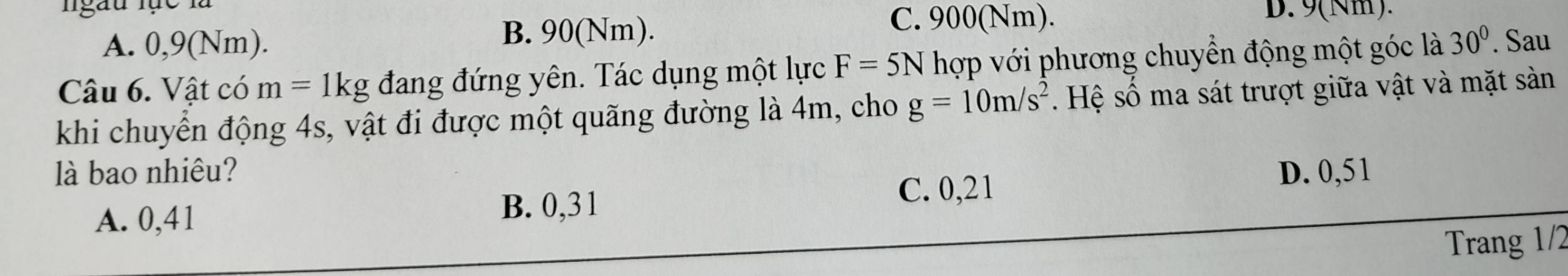 ngàu lực là
A. 0,9(Nm). B. 90(Nm).
C. 900(Nm). D. 9(Nm).
Câu 6. Vật có m=1kg đang đứng yên. Tác dụng một lực F=5N hợp với phương chuyển động một góc là 30°. Sau
khi chuyển động 4s, vật đi được một quãng đường là 4m, cho g=10m/s^2. Hệ số ma sát trượt giữa vật và mặt sảàn
là bao nhiêu? D. 0,51
A. 0,41 B. 0,31
C. 0,21
Trang 1/2