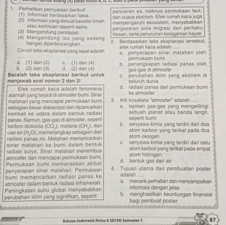 an dnda siang (x) pada Rurur à, B, c, alau d pada jawaban yang bcn
1. Perhatikan pernyataan berikut! pencairan es, naiknya permukaan laut,  
(1) Informasi berdasarkan fakta dan cuaca ekstrem. Efek rumah kaca juga
(2) Informasi yang dimuat bersifat ilmiah mempengaruhi ekosistem, menyebabkan
atau keilmuan seperti sains
(3) Mengandung pendapat. pergeseran pola migrasi dan perilaku
hewan, serta penurunan keragaman hayati.
(4) Mengandung isu yang sedang 2. Berdasarkan teks eksplanasi tersebut,
hangat diperbincangkan. efek rumah kaca adalah ....
Ciri-ciri teks eksplanasi yang tepat adalah a. penyerapan sinar matahari oleh
a. (1) dan (2) c. (1) dan (4) permukaan bumi
b. (2) dan (3) d. (2) dan (4) b. penangkapan radiasi panas oleh
Bacalah teks eksplanasi berikut untuk gaságas di atmosfer
menjawab soal nomor 2 dan 3! c. perubahan iklim yang ekstrem di
seluruh dunia
Efek rumah kaca adalah fenomena d. radiasi panas dari permukaan bumi
alamiah yang terjadi di atmosfer bumi. Sinar ke atmosfer
matahari yang mencapai permukaan bumi 3. Arti kosakata “atmosfer' adalah …
sebagian besar diabsorpsi dan dipancarkan a. lapisan gas-gas yang mengelilingi
kembali ke udara dalam bentuk radiasi sebuah planet atau benda langit,
panas. Namun, gas-gas di atmosfer, seperti seperti bumi
karbon dioksida (CO_2) , metana (CH_4) , dan b. senyawa kimia yang terdiri dari dua
uap air (H_2O) , memerangkap sebagian dari atom karbon yang terikat pada dua
radiasi panas ini. Matahari memancarkan atom oksigen
sinar matahari ke bumi dalam bentuk c. senyawa kimia yang terdiri dari satu
radiasi surya. Sinar matahari menembus atom karbon yang terikat pada empat
atmosfer dan mencapai permukaan bumi. atom hidrogen
Permukaan bumi memanaskan akibat d. bentuk gas dari air
penyerapan sinar matahari. Permukaan 4. Tujuan utama dari pembuatan poster
bumi memancarkan radiasi panas ke adalah ....
atmosfer dalam bentuk radiasi inframerah. a. menarik perhatian dan menyampaikan
Peningkatan suhu global menyebabkan informasi dengan jelas
perubahan iklim yang signifikan, seperti b. menghasilkan keuntungan finansial
bagi pembuat poster
Bahasa Indonesia Kelas 6 SD/MI Semester 1 87