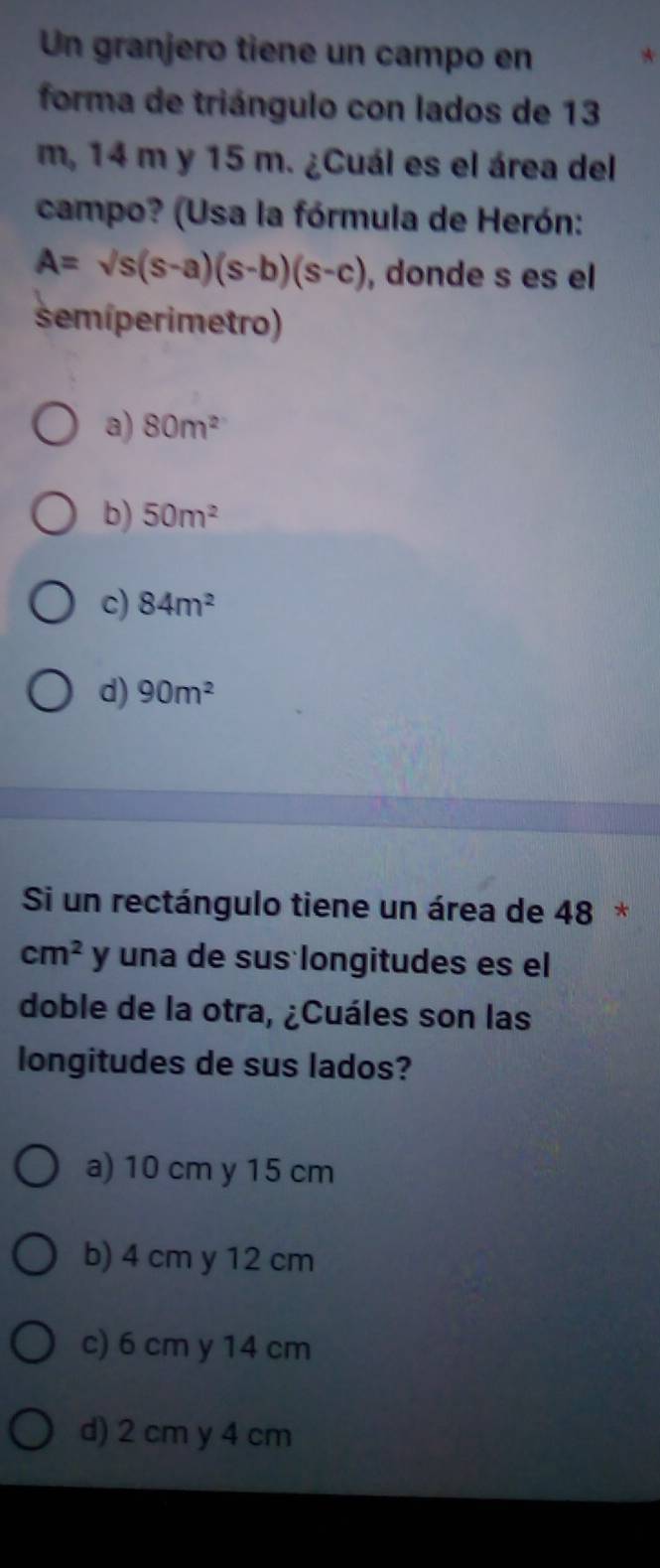 Un granjero tiene un campo en
forma de triángulo con lados de 13
m, 14 m y 15 m. ¿Cuál es el área del
campo? (Usa la fórmula de Herón:
A=sqrt(s)(s-a)(s-b)(s-c) , donde s es el
semíperimetro)
a) 80m^2
b) 50m^2
c) 84m^2
d) 90m^2
Si un rectángulo tiene un área de 48 *
cm^2 y una de sus longitudes es el
doble de la otra, ¿Cuáles son las
longitudes de sus lados?
a) 10 cm y 15 cm
b) 4 cm y 12 cm
c) 6 cm y 14 cm
d) 2 cm y 4 cm