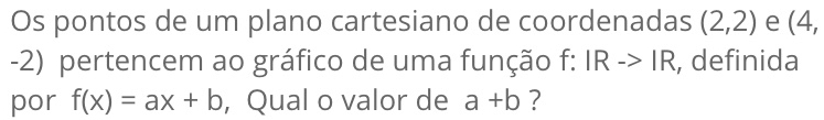 Os pontos de um plano cartesiano de coordenadas (2,2) e (4,
-2) pertencem ao gráfico de uma função f: IRto IR , definida
por f(x)=ax+b , Qual o valor de a+b ?