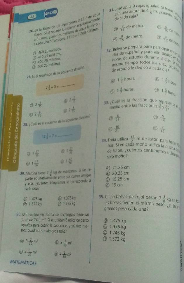 49 SPCC
31. José apila 9 cajas Sí todás jun
26. En la fiesta de Lili repartieron 3.25 E de ague zan una altura de 4 1/5 m cuânto mide 
fresca. Si el reparto lo hicieron equitativamente de cada caja?
a 8 niños. ¿cuántos millitros de agua le dieror
a cada uno? Considera 1 1litro=1000 mililitros @  7/15  de metro.
⑥  6/15  de mé 
C  9/15  de metro.  4/15  de m e 
@ 406.25 mililitros © 400.25 mililitros. 410.25 mililitros ③ 460.25 mililitros
32. Belén se prepara para participar en las
das de español y para ello dedicó en t
horas de estudio durante 3 días. Síeta
27. Es el resultado de la siguiente división
mismo tiempo todos los días, ¿cuánt
de estudio le dedicó a cada día
_
@ 1 1/7  horas. ⑥ 1 2/7  horas
7 3/5 +3=
a 1 4/7  horas. 1 5/7  horas
2 7/15  33. ¿Cual es la fracción que representa e  3/7  N  4/7 ?
@ 2 3/15 
@ 2 5/15 
medio entre las fracciones
C 2 8/15 
28. ¿Cual es el cociente de la siguiente división? ③  8/21 
⑥  5/14 
 10/21 
@  7/14 
12 7/8 +7= _
34. Frida utiliza  17/2 m de listón para hacer 
ños. Si en cada moño utiliza la misma ca
③ 1 37/56  6 1 27/56 
de listón, ¿cuántos centimetros utiliza p
solo moño?
1 17/56  1 47/56 
29. Martina tiene 7 3/8 kg de manzanas. Sí las re- @ 21.25 cm
parte equitativamente entre sus cuatro amigas ◎ 20.25 cm
y ella, ¿cuántos kilogramos le corresponde a @ 19 cm © 15.25 cm
cada una?
◎ 1.475 kg ⑥ 1.375 kg 35. Cinco bolsas de frijol pesan 7 3/8  kg en to 
◎ 1.575 kg @ 1.275 kg las bolsas tienen el mismo peso, ¿cuánto
gramos pesa cada una?
30. Un terreno en forma de rectángulo tiene un
área de 24 1/5 m^2 Sí se utilizan 6 rollos de pasto ◎ 1.475 kg
iguales pará cubrir la superficie, ¿cuántos me- ⑥ 1.375 kg
tros cuadrados mide cada rollo? © 1.745 kg
a 3 2/30 m^2 3 1/30 m^2
@ 1.573 kg
0 4 1/30 m^2 @ 4 2/30 m^2
MATEMATICAS