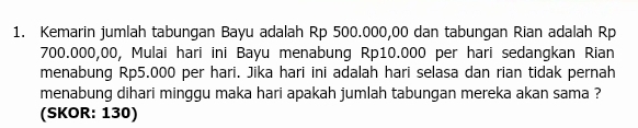 Kemarin jumlah tabungan Bayu adalah Rp 500.000,00 dan tabungan Rian adalah Rp
700.000,00, Mulai hari ini Bayu menabung Rp10.000 per hari sedangkan Rian 
menabung Rp5.000 per hari. Jika hari ini adalah hari selasa dan rian tidak pernah 
menabung dihari minggu maka hari apakah jumlah tabungan mereka akan sama ? 
(SKOR: 130)