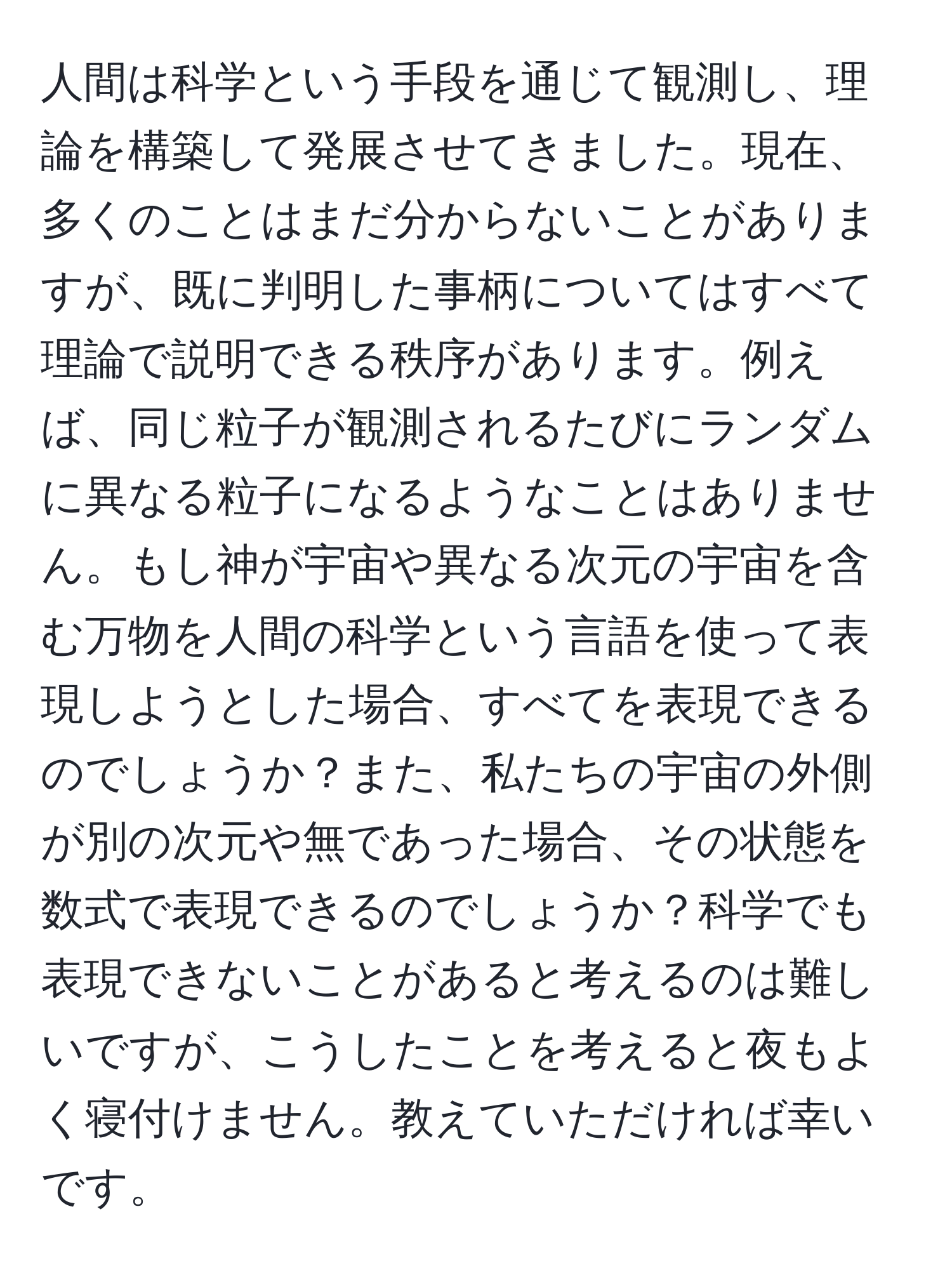 人間は科学という手段を通じて観測し、理論を構築して発展させてきました。現在、多くのことはまだ分からないことがありますが、既に判明した事柄についてはすべて理論で説明できる秩序があります。例えば、同じ粒子が観測されるたびにランダムに異なる粒子になるようなことはありません。もし神が宇宙や異なる次元の宇宙を含む万物を人間の科学という言語を使って表現しようとした場合、すべてを表現できるのでしょうか？また、私たちの宇宙の外側が別の次元や無であった場合、その状態を数式で表現できるのでしょうか？科学でも表現できないことがあると考えるのは難しいですが、こうしたことを考えると夜もよく寝付けません。教えていただければ幸いです。