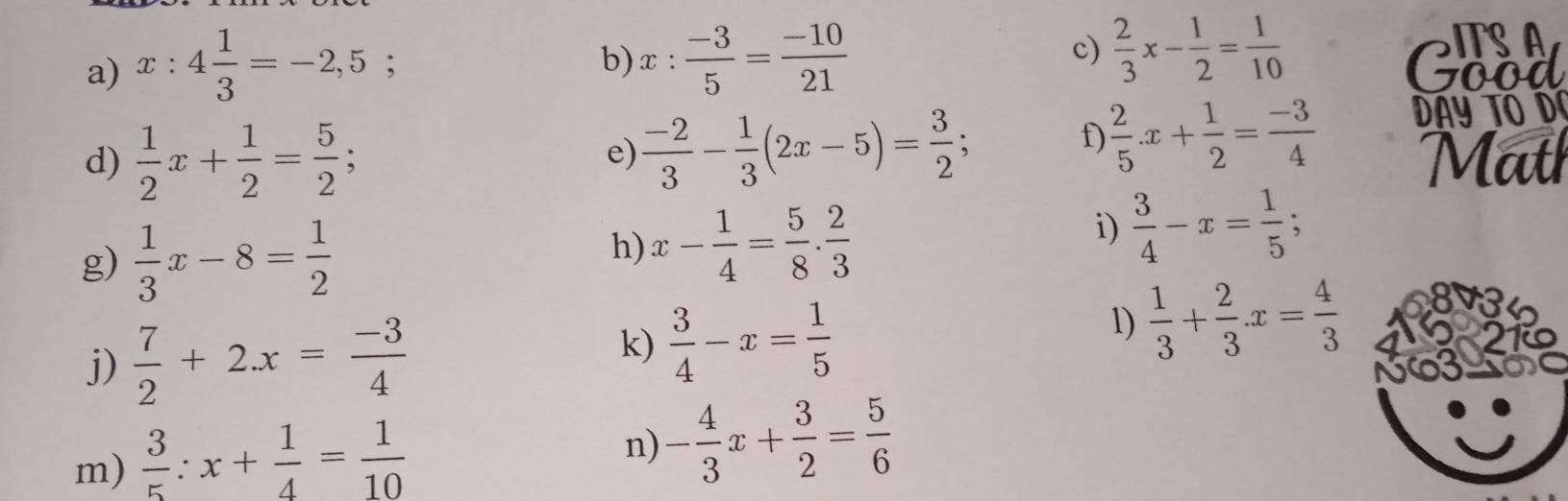 x:4 1/3 =-2,5; 
c)  2/3 x- 1/2 = 1/10 
b) x: (-3)/5 = (-10)/21  Good 
e)  (-2)/3 - 1/3 (2x-5)= 3/2 ; 
f)  2/5 .x+ 1/2 = (-3)/4  DAY TO D 
d)  1/2 x+ 1/2 = 5/2 ; Math 
g)  1/3 x-8= 1/2 
h) x- 1/4 = 5/8 . 2/3 
i)  3/4 -x= 1/5 ; 
j)  7/2 +2x= (-3)/4 
k)  3/4 -x= 1/5 
1)  1/3 + 2/3 x= 4/3 
m)  3/5 :x+ 1/4 = 1/10 
n) - 4/3 x+ 3/2 = 5/6 