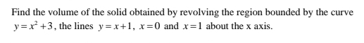 Find the volume of the solid obtained by revolving the region bounded by the curve
y=x^2+3 , the lines y=x+1, x=0 and x=1 about the x axis.