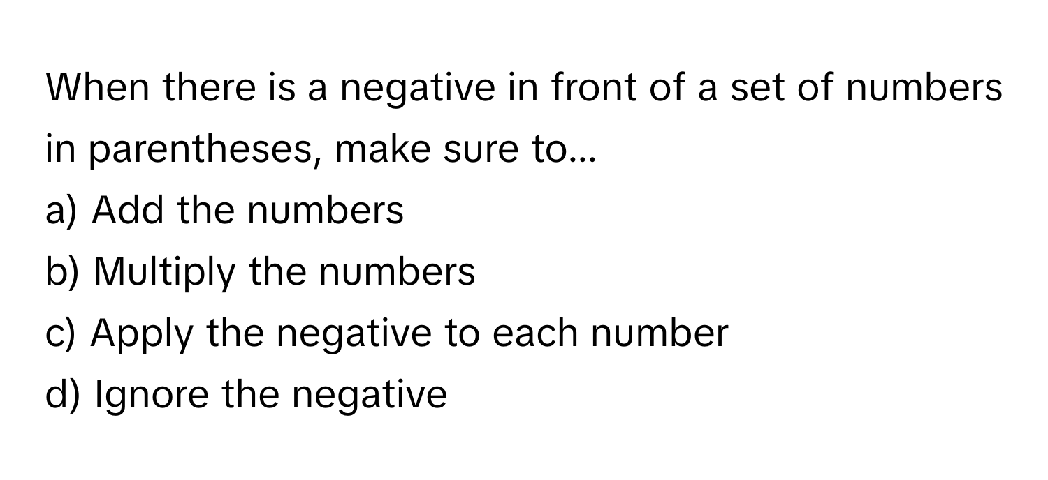 When there is a negative in front of a set of numbers in parentheses, make sure to...
a) Add the numbers 
b) Multiply the numbers 
c) Apply the negative to each number 
d) Ignore the negative