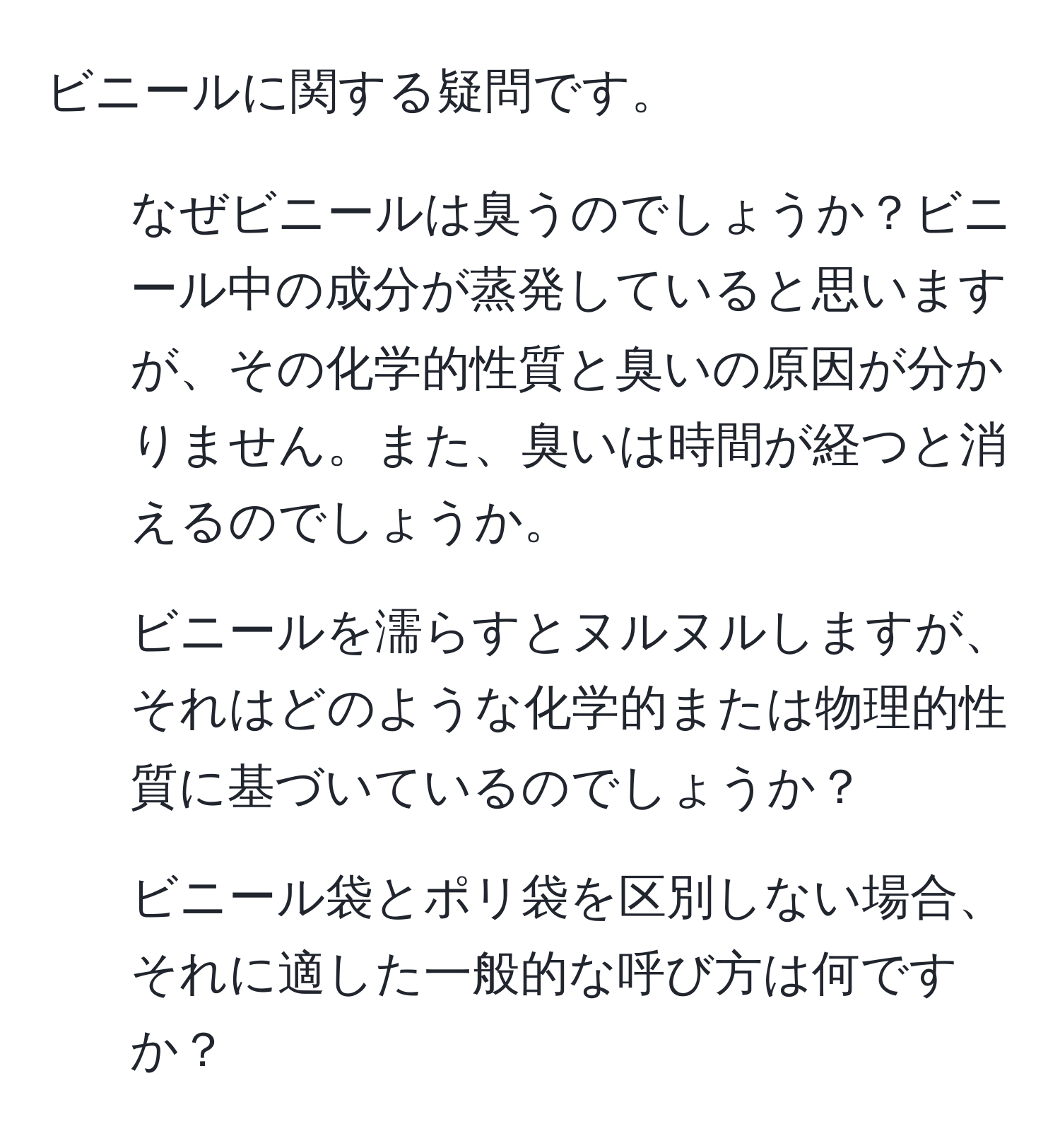 ビニールに関する疑問です。  
1. なぜビニールは臭うのでしょうか？ビニール中の成分が蒸発していると思いますが、その化学的性質と臭いの原因が分かりません。また、臭いは時間が経つと消えるのでしょうか。  
2. ビニールを濡らすとヌルヌルしますが、それはどのような化学的または物理的性質に基づいているのでしょうか？  
3. ビニール袋とポリ袋を区別しない場合、それに適した一般的な呼び方は何ですか？