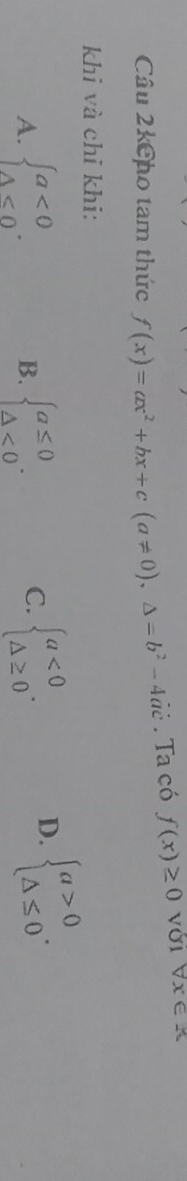 Câu 2kCho tam thức f(x)=ax^2+bx+c(a!= 0),△ =b^2-4ac. Ta có f(x)≥ 0 với forall x∈ R
khi và chỉ khi:
A. beginarrayl a<0 △ <0endarray.. beginarrayl a≤ 0 △ <0endarray.. beginarrayl a<0 △ ≥ 0endarray.. 
B.
C.
D. beginarrayl a>0 △ ≤ 0endarray..