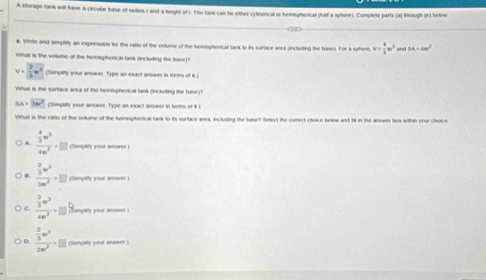 A storage tank will have a circular base of radius r and a height of r. The tank can be either cylndical or hemspherical (half a sphere). Complete parts (a) through (e) below
a. Write and simplify an expression for the ratio of the volume of the hemispherical tank to its surface area (including the base). For a sphere v= 4/3 π r^3 and SA=4m^2
What is the volume of the hemispherical tank (including the base)?
v= 2/3 w^3 (Simpliffy your answer. Type an exact answer in terms of i.)
What is the surface area of the hemispherical lank (including the base)?
SA=2vector BF (Simplity your answer. Type an exact answer in terms of 8.)
What is the rabo of the volume of the hemispherical tank to its surface area, including the base? Select the correct choice below and hill in the answer box within your choice
A. frac  4/3 π r^34π r^2=□ (Samplify your arrwer)
n. frac  2/3 w^33w^2· □ (Simptity your answer)
c. frac  2/3 m^34m^2=□ (ampity your arower )
D. frac  2/3 w^32w^2· □ ('Sampity your answer)