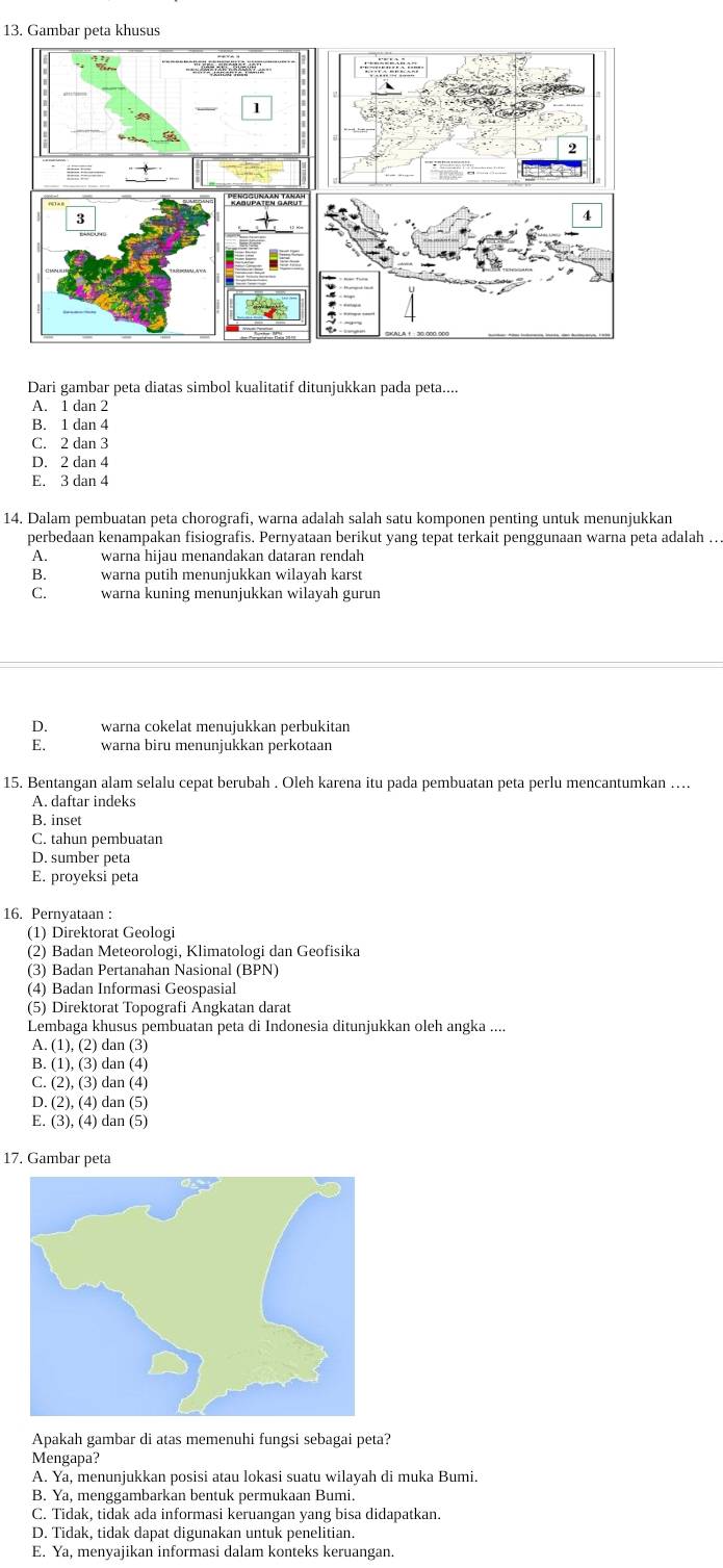 Gambar peta khusus
Dari gambar peta diatas simbol kualitatif ditunjukkan pada peta....
A. 1 dan 2
B. 1 dan 4
C. 2 dan 3
D. 2 dan 4
E. 3 dan 4
14. Dalam pembuatan peta chorografi, warna adalah salah satu komponen penting untuk menunjukkan
perbedaan kenampakan fisiografis. Pernyataan berikut yang tepat terkait penggunaan warna peta adalah ...
A. warna hijau menandakan dataran rendah
B. warna putih menunjukkan wilayah karst
C. warna kuning menunjukkan wilayah gurun
D.  warna cokelat menujukkan perbukitan
E. warna biru menunjukkan perkotaan
15. Bentangan alam selalu cepat berubah . Oleh karena itu pada pembuatan peta perlu mencantumkan …
A. daftar indeks
B. inset
C. tahun pembuatan
D. sumber peta
E. proyeksi peta
16. Pernyataan :
(1) Direktorat Geologi
(2) Badan Meteorologi, Klimatologi dan Geofisika
(3) Badan Pertanahan Nasional (BPN)
(4) Badan Informasi Geospasial
(5) Direktorat Topografi Angkatan darat
Lembaga khusus pembuatan peta di Indonesia ditunjukkan oleh angka ....
A. (1), (2) dan (3)
B. (1), (3) dan (4)
C. (2), (3) dan (4)
D. (2), (4) dan (5)
E. (3), (4) dan (5)
17. Gambar peta
Apakah gambar di atas memenuhi fungsi sebagai peta?
Mengapa?
A. Ya, menunjukkan posisi atau lokasi suatu wilayah di muka Bumi.
B. Ya, menggambarkan bentuk permukaan Bumi.
C. Tidak, tidak ada informasi keruangan yang bisa didapatkan.
D. Tidak, tidak dapat digunakan untuk penelitian.
E. Ya, menyajikan informasi dalam konteks keruangan.