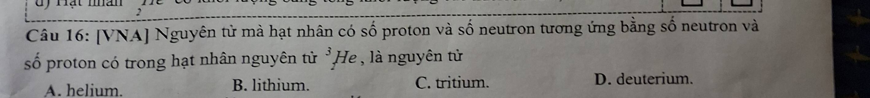 dy rạt man
Câu 16: [VNA] Nguyên tử mà hạt nhân có số proton và số neutron tương ứng bằng số neutron và
số proton có trong hạt nhân nguyên tử 3, He , là nguyên tử
A. helium.
B. lithium. C. tritium. D. deuterium.