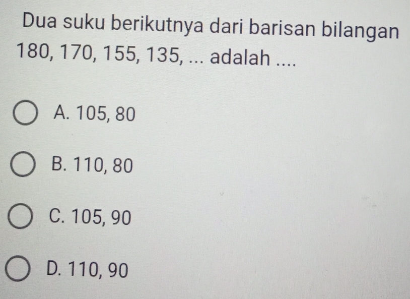 Dua suku berikutnya dari barisan bilangan
180, 170, 155, 135, ... adalah ....
A. 105, 80
B. 110, 80
C. 105, 90
D. 110, 90