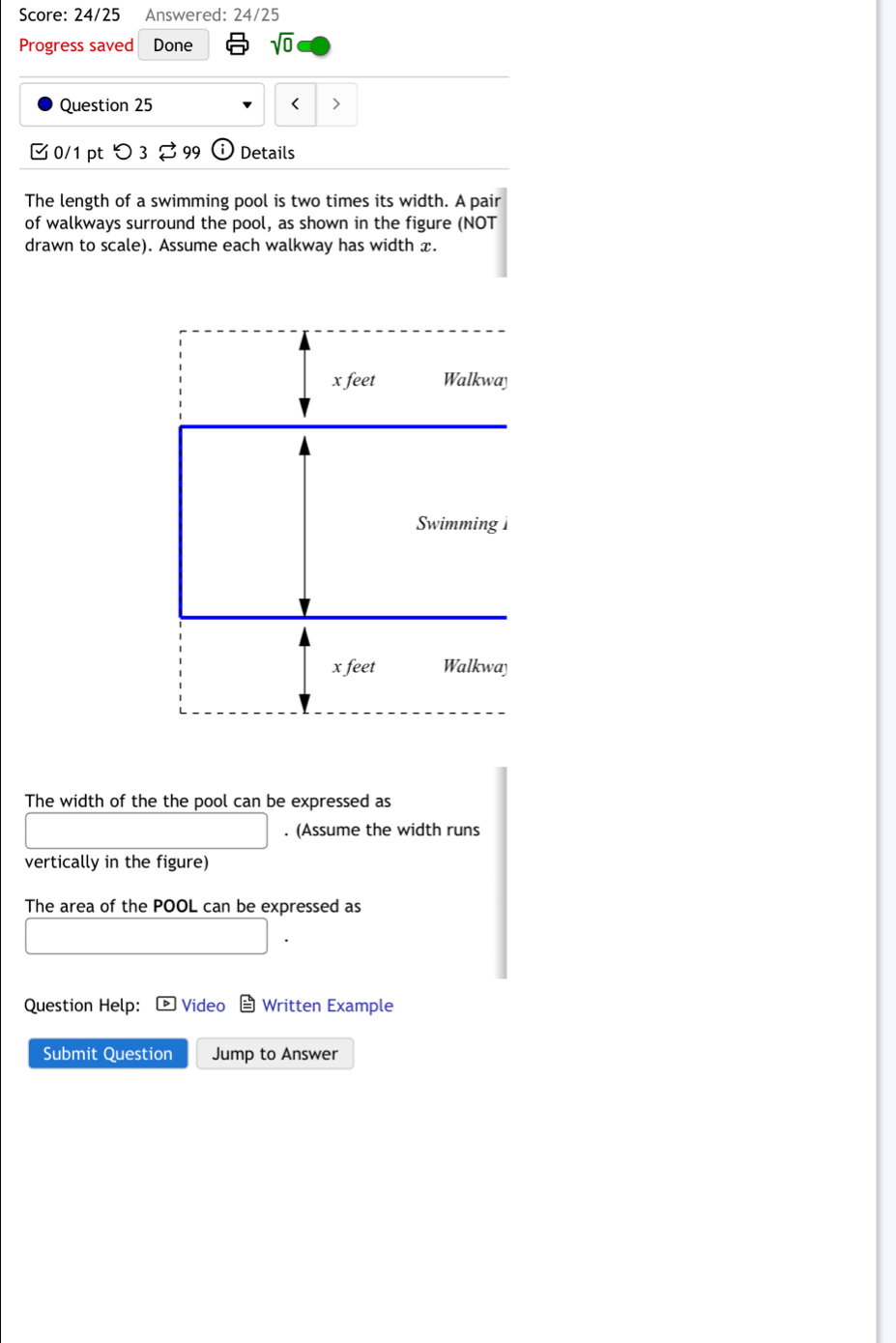 Score: 24/25 Answered: 24/25 
Progress saved Done sqrt(0) 
Question 25 < > 
□ 0/1 pt O 3 99 odot Details 
The length of a swimming pool is two times its width. A pair 
of walkways surround the pool, as shown in the figure (NOT 
drawn to scale). Assume each walkway has width x. 
The width of the the pool can be expressed as 
. (Assume the width runs 
vertically in the figure) 
The area of the POOL can be expressed as 
Question Help: £ Video Written Example 
Submit Question Jump to Answer