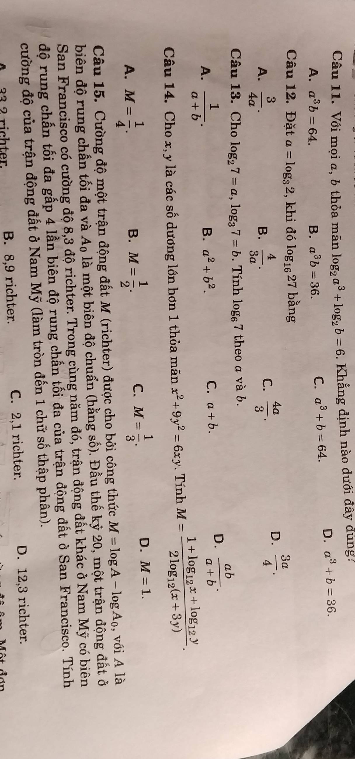 Với mọi a, b thỏa mãn log _2a^3+log _2b=6.  Khẳng định nào dưới đây đúng.
A. a^3b=64. B. a^3b=36.
C. a^3+b=64.
D. a^3+b=36.
Câu 12. Đặt a=log _32 , khi đó log _1627 bằng
A.  3/4a .  4/3a .
B.
C.  4a/3 .
D.  3a/4 .
Câu 13. Cho log _27=a,log _37=b. Tính log _67 theo a và b.
A.  1/a+b .
B. a^2+b^2. C. a+b.
D.  ab/a+b .
Câu 14. Cho x, y là các số dương lớn hơn 1 thỏa mãn x^2+9y^2=6xy. Tính M=frac 1+log _12x+log _12y2log _12(x+3y).
A. M= 1/4 .
B. M= 1/2 .
C. M= 1/3 .
D. M=1.
Câu 15. Cường độ một trận động đất M (richter) được cho bởi công thức M=log A-log A_0 , với A là
biên độ rung chấn tối đa và Aộ là một biên độ chuẩn (hằng số). Đầu thế kỷ 20, một trận động đất ở
San Francisco có cường độ 8,3 độ richter. Trong cùng năm đó, trận động đất khác ở Nam Mỹ có biên
độ rung chấn tối đa gấp 4 lần biên độ rung chấn tối đa của trận động đất ở San Francisco. Tính
cường độ của trận động đất ở Nam Mỹ (làm tròn đến 1 chữ số thập phân).
A 33 2 richter. B. 8,9 richter. C. 2,1 richter.
D. 12,3 richter.
Một đơn