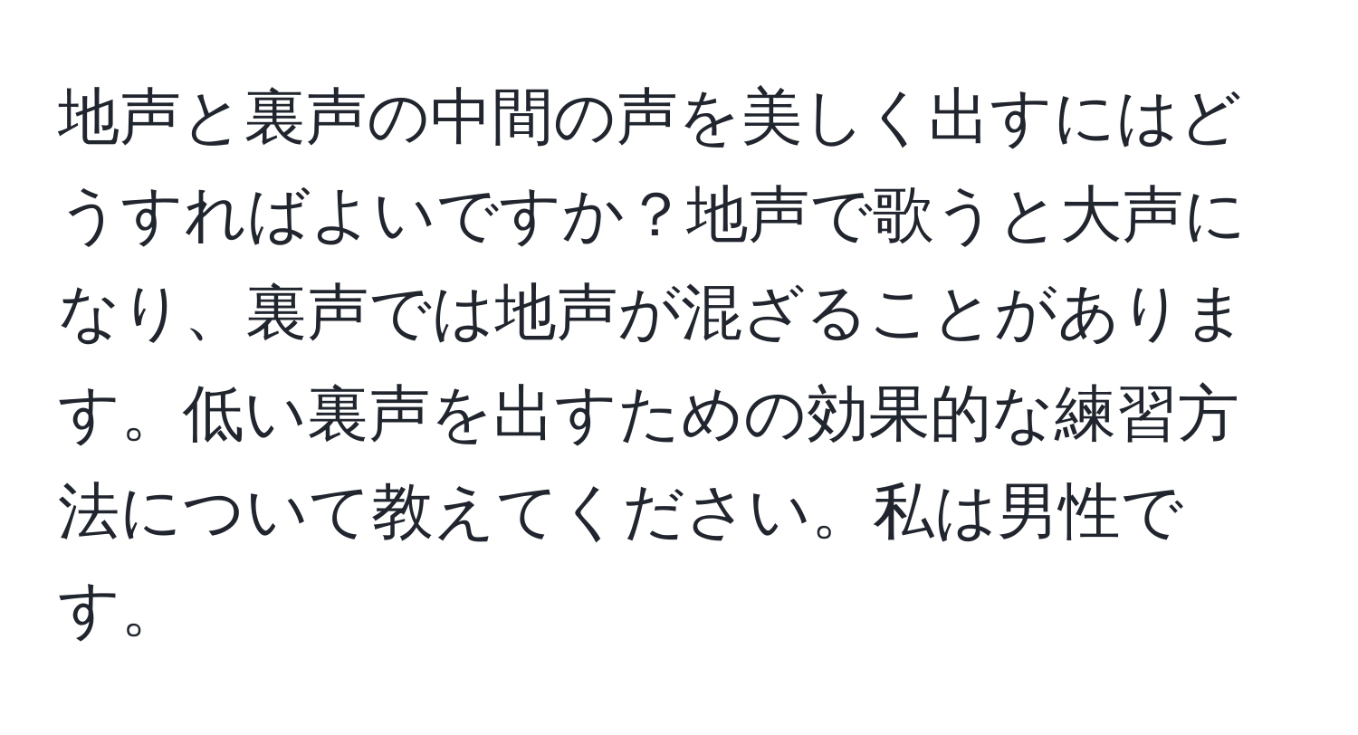 地声と裏声の中間の声を美しく出すにはどうすればよいですか？地声で歌うと大声になり、裏声では地声が混ざることがあります。低い裏声を出すための効果的な練習方法について教えてください。私は男性です。