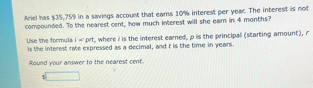 Ariel has $35,759 in a savings account that earns 10% interest per year. The interest is not 
compounded. To the nearest cent, how much interest will she earn in 4 months? 
Use the formula i= prt, where i is the interest earned, p is the principal (starting amount), r
is the interest rate expressed as a decimal, and t is the time in years. 
Round your answer to the nearest cent.
$□