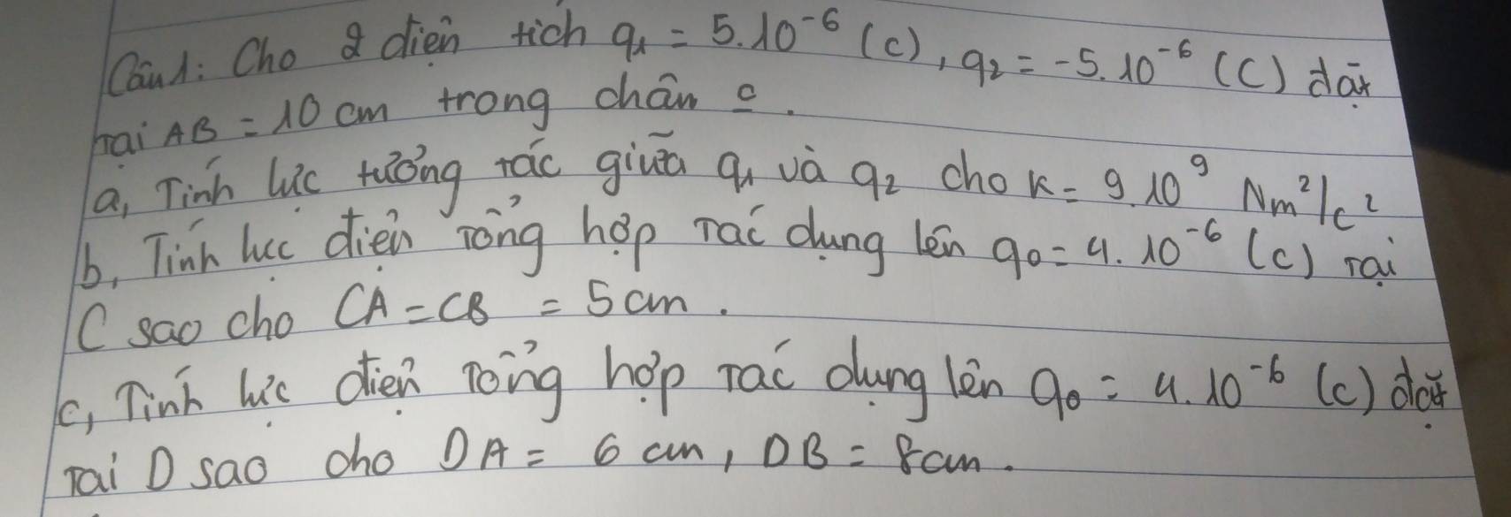 Canl: Cho 8 dien tich
q_1=5.10^(-6)(c), q_2=-5.10^(-6) (c) dax 
hai AB=10cm trong char c 
a, Tinh luc ruǒng rác giuā qi và q_2 cho
k=9· 10^9Nm^2/c^2
b, Tinh luc dien rōng hop rai dung len q_0=4.10^(-6)(c) rau 
C sao cho CA=CB=5cm. 
(, Tink lie dién nong hop rac dung lèn 9_0=4.10^(-6) (c) do 
Tai D sao cho DA=6cm, DB= 8cm