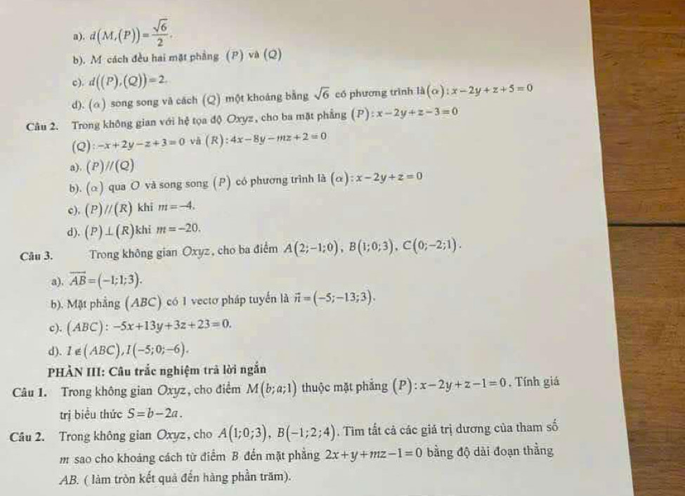 a). d(M,(P))= sqrt(6)/2 .
b). M cách đều hai mặt phẳng (P) và (Q)
c). d((P),(Q))=2
d). (a) song song và cách (Q) một khoảng bằng sqrt(6) có phương trình la(alpha ):x-2y+z+5=0
Câu 2. Trong không gian với hệ tọa độ Oxyz, cho ba mặt phẳng (P):x-2y+z-3=0
(Q):-x+2y-z+3=0 vå (R) 4x-8y-mz+2=0
a). (P)//(Q)
b). (alpha ) qua O và song song (P) có phương trình là (alpha ):x-2y+z=0
c). (P)//(R) khi m=-4.
d). (P)⊥ (R) khi m=-20.
Câu 3. Trong không gian Oxyz, cho ba điểm A(2;-1;0),B(1;0;3),C(0;-2;1).
a), overline AB=(-1;1;3).
b). Mặt phẳng (ABC) có 1 vectơ pháp tuyến là vector n=(-5;-13;3).
c). (ABC):-5x+13y+3z+23=0.
d). 1∉ (ABC),I(-5;0;-6).
HẢN III: Câu trắc nghiệm trả lời ngắn
Câu 1. Trong không gian Oxyz, cho điểm M(b;a;1) thuộc mặt phẳng (P): x-2y+z-1=0. Tính giá
trị biểu thức S=b-2a.
Câu 2. Trong không gian Oxyz, cho A(1;0;3),B(-1;2;4). Tim tất cả các giả trị dương của tham số
m sao cho khoảng cách từ điểm B đến mặt phẳng 2x+y+mz-1=0 bằng độ dài đoạn thằng
AB. ( làm tròn kết quả đến hàng phần trăm).