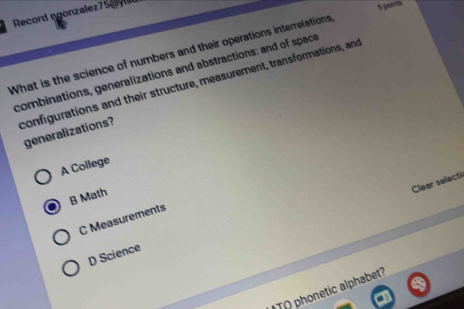 Record ngonzalez75gye
5 points
What is the science of numbers and their operations interrelations
combinations, generalizations and abstractions: and of space
configurations and their structure, measurement, transformations, and
generalizations?
A College
Clear selecti
B Math
C Measurements
D Science
TO ponetic alphabet?