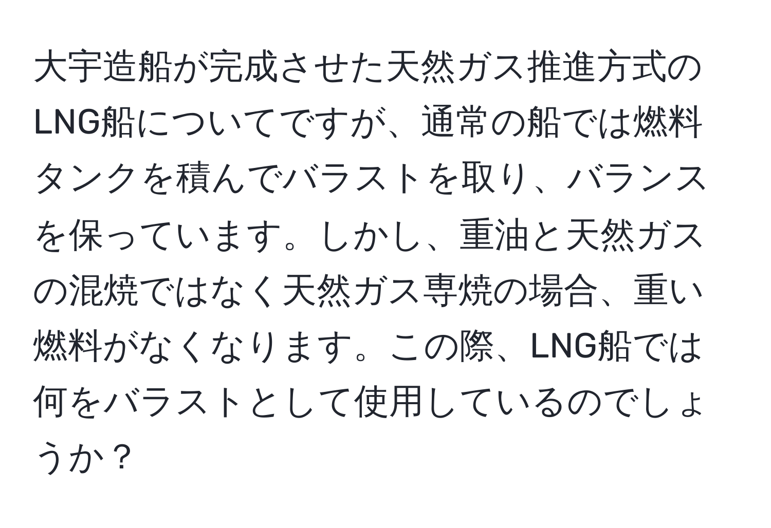 大宇造船が完成させた天然ガス推進方式のLNG船についてですが、通常の船では燃料タンクを積んでバラストを取り、バランスを保っています。しかし、重油と天然ガスの混焼ではなく天然ガス専焼の場合、重い燃料がなくなります。この際、LNG船では何をバラストとして使用しているのでしょうか？