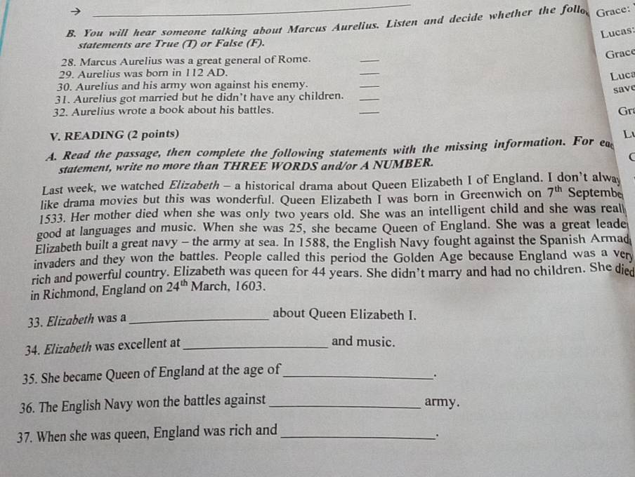 You will hear someone talking about Marcus Aurelius. Listen and decide whether the follo Grace: 
Lucas: 
statements are True (T) or False (F). 
Grace 
28. Marcus Aurelius was a great general of Rome. 
_ 
29. Aurelius was born in 112 AD. 
_ 
_ 
Luca 
30. Aurelius and his army won against his enemy. 
save 
31. Aurelius got married but he didn’t have any children._ 
32. Aurelius wrote a book about his battles. 
_ 
Gr 
V. READING (2 points) L 
A. Read the passage, then complete the following statements with the missing information. For ea 
statement, write no more than THREE WORDS and/or A NUMBER. 
( 
Last week, we watched Elizabeth - a historical drama about Queen Elizabeth I of England. I don’t alway 
like drama movies but this was wonderful. Queen Elizabeth I was born in Greenwich on 7^(th) Septembe 
1533. Her mother died when she was only two years old. She was an intelligent child and she was real 
good at languages and music. When she was 25, she became Queen of England. She was a great leade 
Elizabeth built a great navy - the army at sea. In 1588, the English Navy fought against the Spanish Armad 
invaders and they won the battles. People called this period the Golden Age because England was a very 
rich and powerful country. Elizabeth was queen for 44 years. She didn’t marry and had no children. She died 
in Richmond, England on 24^(th) March, 1603. 
33. Elizabeth was a_ 
about Queen Elizabeth I. 
34. Elizabeth was excellent at_ 
and music. 
35. She became Queen of England at the age of_ 
. 
36. The English Navy won the battles against _army. 
37. When she was queen, England was rich and_ 
.