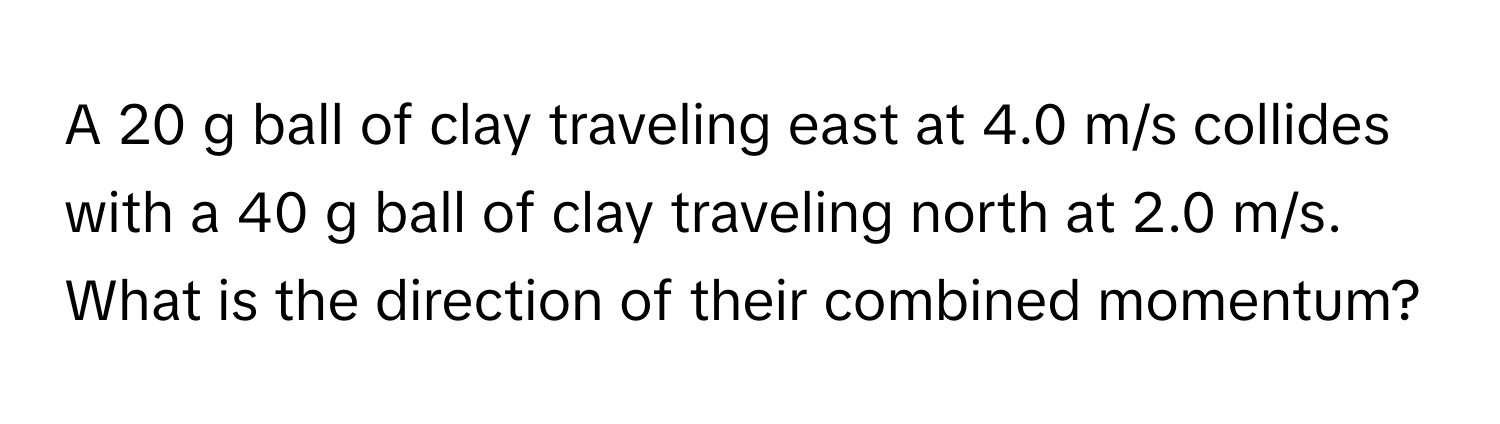 A 20 g ball of clay traveling east at 4.0 m/s collides with a 40 g ball of clay traveling north at 2.0 m/s. What is the direction of their combined momentum?