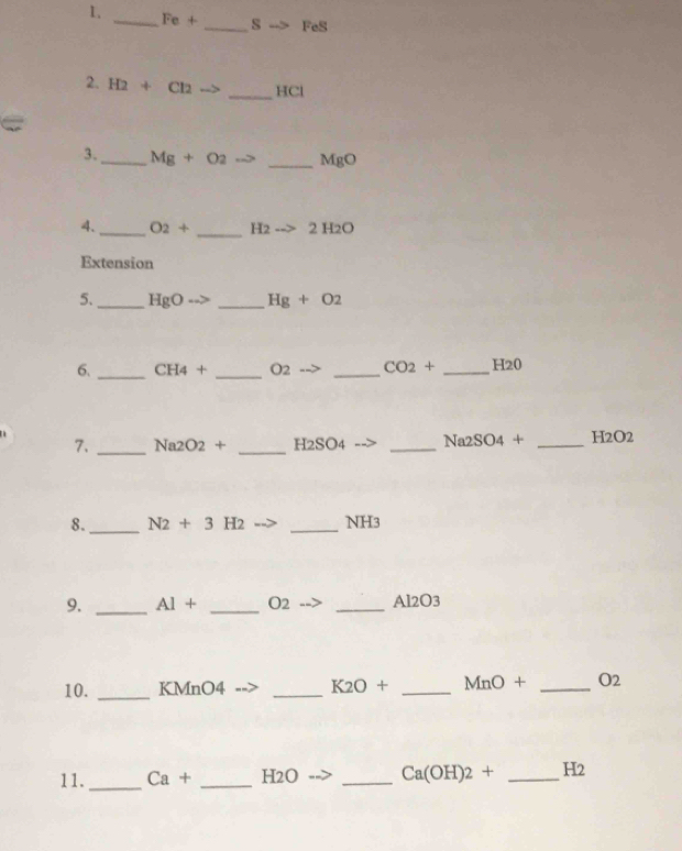 Fe+ _  8to FeS
2. H2+Cl2 ∠ 1 _ HCl
3._ Mg+O_2 _ MBC
_ 
4. _ O_2+ H2to 2H2O
Extension 
5._ HgO _ Hg+O2
6. _ CH_4+ _ O2 _  CO_2+ _ H 20
7. _ Na2O2+ _ H2SO4 _ Na_2SO_4+ _ H2O2
8._ N2+3H2 _ NH3
9. _ Al+ _ O2 _ Al2O3
10. _ KMnO4 _ K2O+ _  MnO+ _ O2
11. _ Ca+ _ H2O _ Ca(OH)_2+ _ H_2