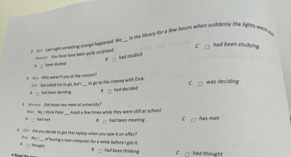 in the library for a few hours when suddenly the lights went ow
C had been studying
3 G Last night something strange happened. We_
Woman You must have been quite surprised.
A have studied B had studied
4 Boy Why weren't you at the concert?
C
Girl Sue asked me to go, but I_ to go to the cinema with Esra. was deciding
A had been deciding B had decided
5 Woman Did those two meet at university?
Man No, I think Peter_ Anjali a few times while they were still at school.
C
A had met B had been meeting has met
6 Girl Did you decide to get that laptop when you saw it on offer?
Boy No, I_ of buying a new computer for a while before I got it.
B
A thought had been thinking had thought
C
