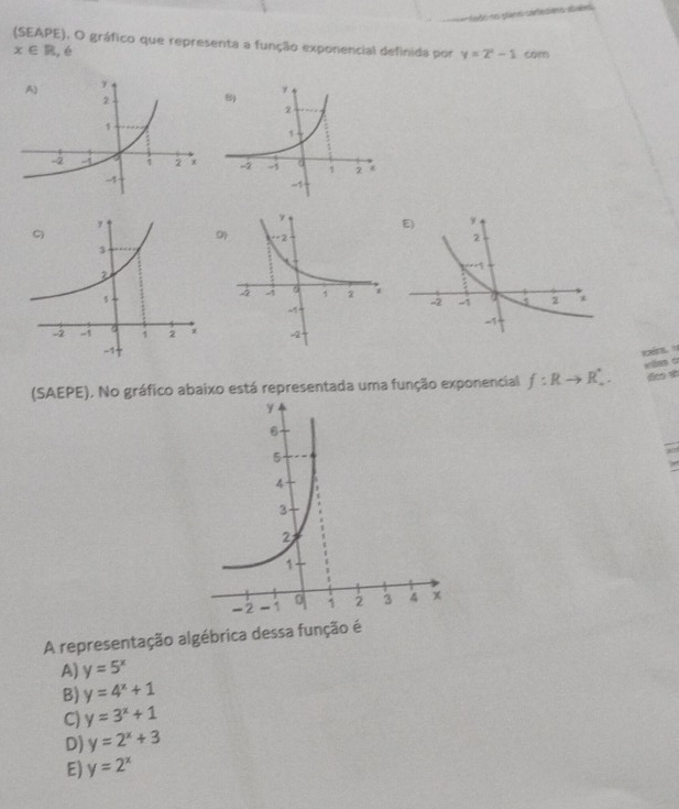 todo no planel carteciens abuled 
(SEAPE), O gráfico que representa a função exponencial definida por y=2^x-1 com
x∈ R , é

D
vies c
(SAEPE), No gráfico abaixo está representada uma função exponencial f:Rto R_+. deo s
A representação algébrica dessa função é
A) y=5^x
B) y=4^x+1
C) y=3^x+1
D) y=2^x+3
E) y=2^x