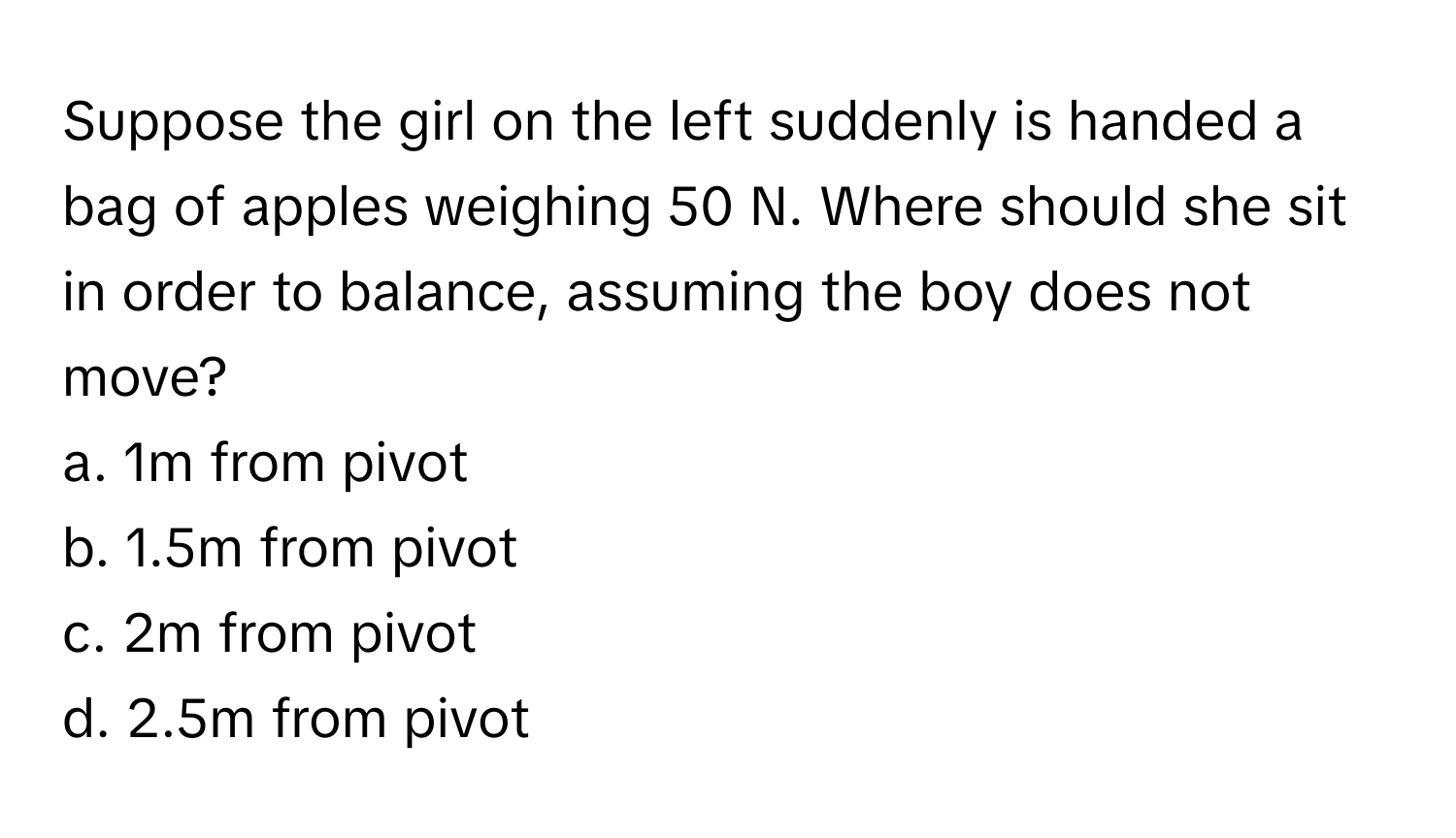 Suppose the girl on the left suddenly is handed a bag of apples weighing 50 N. Where should she sit in order to balance, assuming the boy does not move?

a. 1m from pivot
b. 1.5m from pivot
c. 2m from pivot
d. 2.5m from pivot