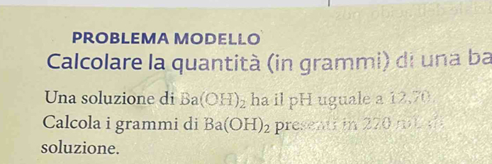 PROBLEMA MODELLO 
Calcolare la quantità (in grammi) di una ba 
Una soluzione di Ba(OH)_2 ha il pH uguale a 12,70. 
Calcola i grammi di Ba(OH)_2 presenti in 220 m d 
soluzione.