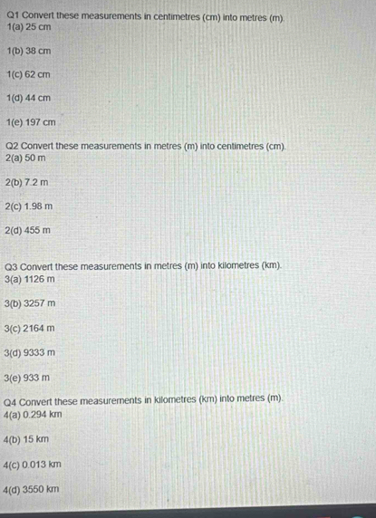 Convert these measurements in centimetres (cm) into metres (m)
1(a) 25 cm
1(b) 38 cm
1(c) 62 cm
1(d) 44 cm
1(e) 197 cm
Q2 Convert these measurements in metres (m) into centimetres (cm)
2(a) 50 m
2(b) 7.2 m
2(c) 1.98 m
2(d) 455 m
Q3 Convert these measurements in metres (m) into kilometres (km).
3(a) 1126 m
3(b) 3257 m
3(c) 2164 m
3(d) 9333 m
3(e) 933 m
Q4 Convert these measurements in kilometres (km) into metres (m).
4(a) 0.294 km
4(b) 15 km
4(c) 0.013 km
4(d) 3550 km