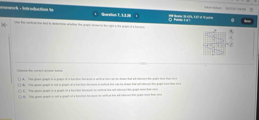 lukun nickson 10/17/24 7.48 PM
mor Introduction to Question 7, 3.2.28 、 HW Score: 35.42%, 5.67 of 16 points Save
○ Points: 0 of 1
Use the vertical line test to determine whether the graph shown to the right is the graph of a function
'
Choose the correct answer below
A. The given graph is a graph of a function because a vertical line can be drawn that will intersect this graph more than once
B. The given graph is not a graph of a function because a vertical line can be drawn that will intersect this graph more than once
C. The given graph is a graph of a function because no vertical line will intersect this graph more than once
D. The given graph is not a graph of a function because no vertical line will intersect this graph more than once