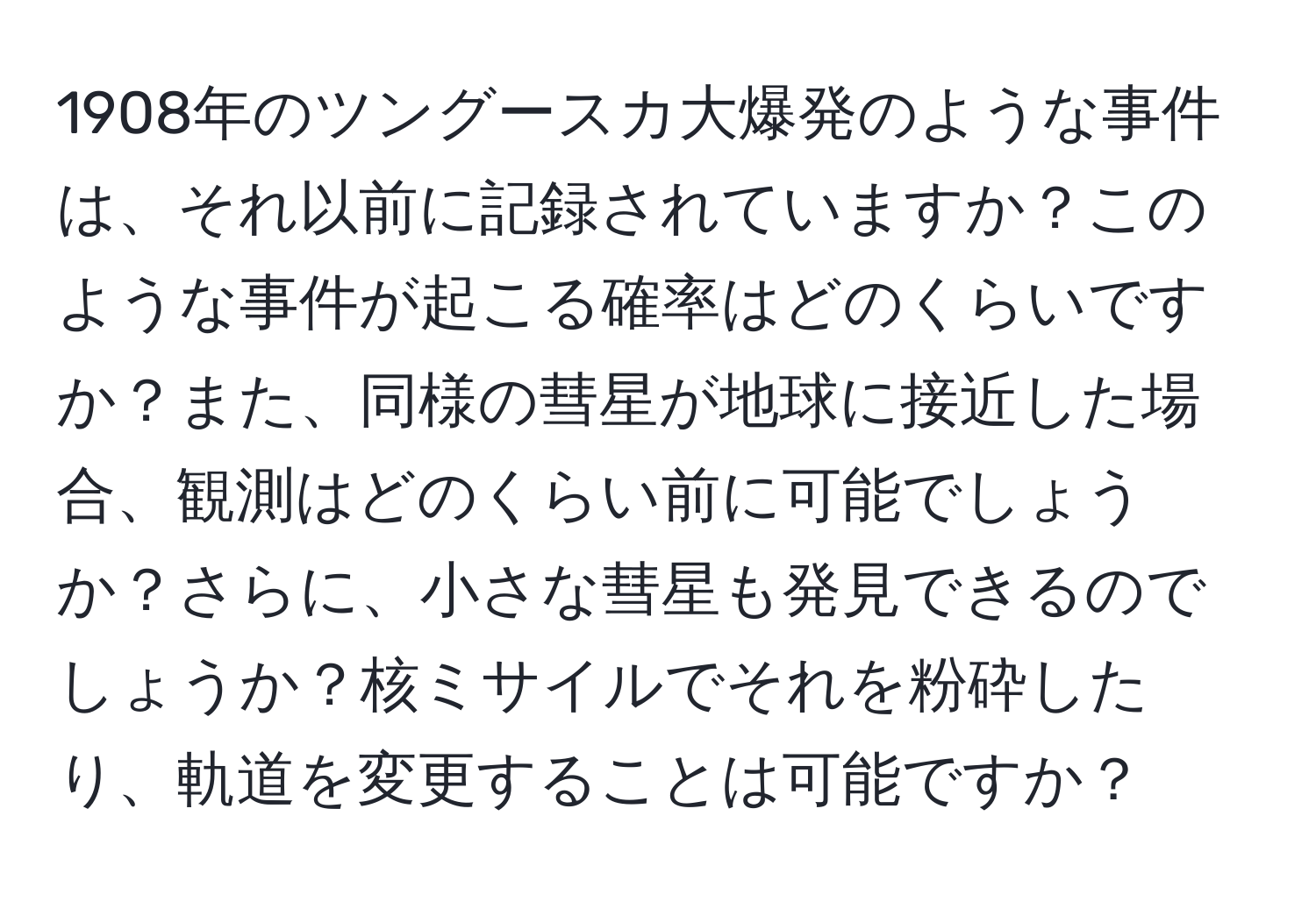 1908年のツングースカ大爆発のような事件は、それ以前に記録されていますか？このような事件が起こる確率はどのくらいですか？また、同様の彗星が地球に接近した場合、観測はどのくらい前に可能でしょうか？さらに、小さな彗星も発見できるのでしょうか？核ミサイルでそれを粉砕したり、軌道を変更することは可能ですか？