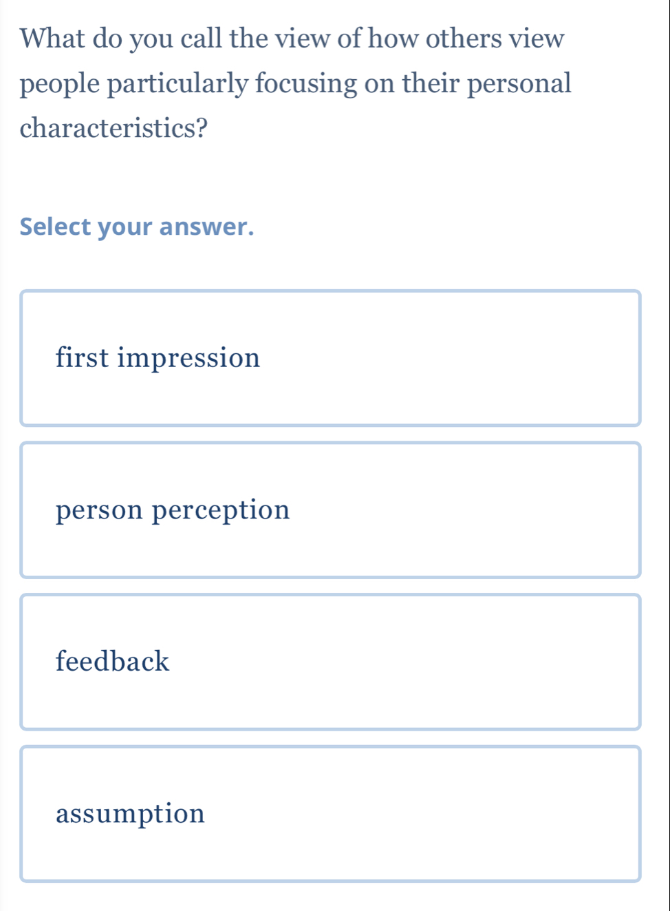 What do you call the view of how others view
people particularly focusing on their personal
characteristics?
Select your answer.
first impression
person perception
feedback
assumption