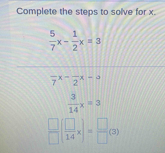 Complete the steps to solve for x.
 5/7 x- 1/2 x=3
frac 7x-frac 2x-3
 3/14 x=3
 □ /□  ( □ /14 x)= □ /□  (3)