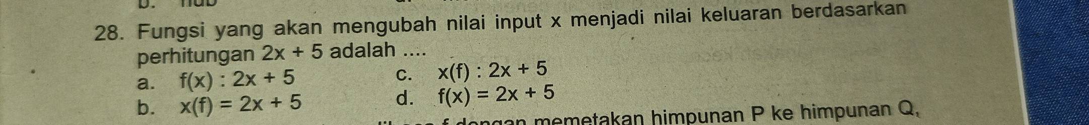 Fungsi yang akan mengubah nilai input x menjadi nilai keluaran berdasarkan
perhitungan 2x+5 adalah ....
a. f(x):2x+5 C. x(f):2x+5
b. x(f)=2x+5
d. f(x)=2x+5
gan memetakan himpunan P ke himpunan Q,