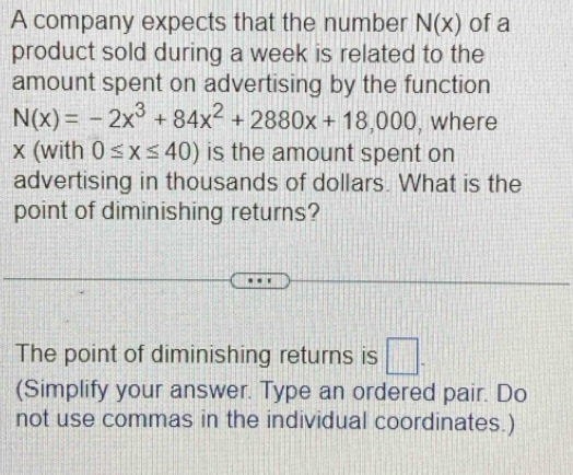 A company expects that the number N(x) of a 
product sold during a week is related to the 
amount spent on advertising by the function
N(x)=-2x^3+84x^2+2880x+18,000 , where
x (with 0≤ x≤ 40) is the amount spent on 
advertising in thousands of dollars. What is the 
point of diminishing returns? 
The point of diminishing returns is □ . 
(Simplify your answer. Type an ordered pair. Do 
not use commas in the individual coordinates.)