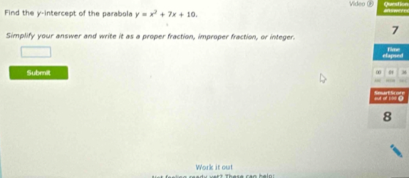 Video ⑥ Question 
Find the y-intercept of the parabola y=x^2+7x+10. answere 
Simplify your answer and write it as a proper fraction, improper fraction, or integer. 
7 
elapsed Time 
Submit 0 01 36 
“ 
Work it out