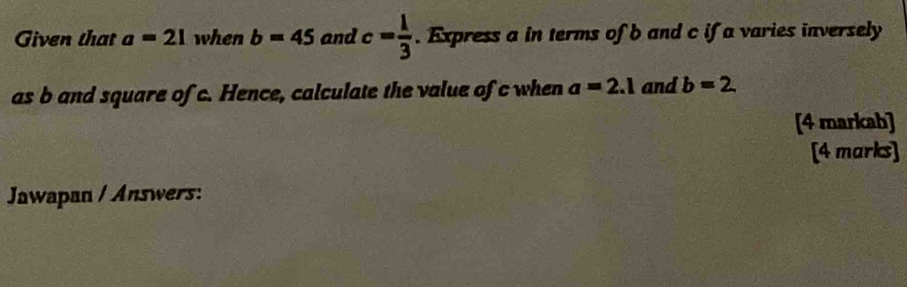 Given that a=21 when b=45 and c= 1/3 . Express a in terms of b and c if a varies inversely 
as b and square of c. Hence, calculate the value of c when a=2.1 and b=2
[4 markah] 
[4 marks] 
Jawapan / Answers: